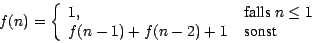 \begin{displaymath}
f(n) = \left\{
\begin{array}{ll}
1,&\mbox{ falls } n \leq 1\\
f(n-1)+f(n-2)+1& \mbox{ sonst }
\end{array}\right.
\end{displaymath}