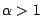 $ \alpha > 1$