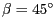 $\beta =
45^{\circ}$