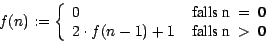 \begin{displaymath}
f(n) := \left\{ \begin{array}{ll}
0 & \mbox{ falls n$~=~$0}...
... 2\cdot f(n-1) + 1 & \mbox{ falls n$~>~$0}
\end{array} \right.
\end{displaymath}